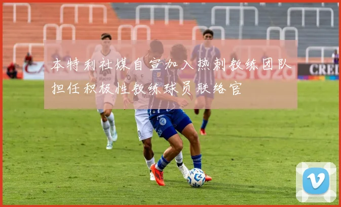 本特利社媒自宣加入热刺教练团队担任积极性教练球员联络官